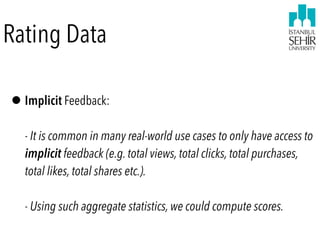 Rating Data
•Implicit Feedback:  
 
- It is common in many real-world use cases to only have access to
implicit feedback (e.g. total views, total clicks, total purchases,
total likes, total shares etc.).  
 
- Using such aggregate statistics, we could compute scores.
 