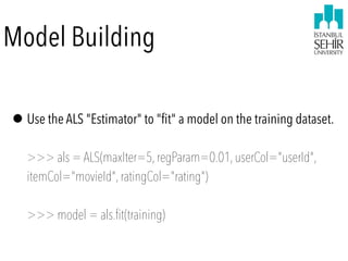 Model Building
•Use the ALS "Estimator" to "ﬁt" a model on the training dataset.  
 
>>> als = ALS(maxIter=5,regParam=0.01,userCol="userId",
itemCol="movieId",ratingCol="rating") 
 
>>> model = als.fit(training)
 