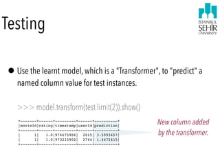 Testing
•Use the learnt model, which is a "Transformer", to "predict" a
named column value for test instances. 
 
>>> model.transform(test.limit(2)).show()
+-------+------+---------+------+----------+
|movieId|rating|timestamp|userId|prediction|
+-------+------+---------+------+----------+
| 1| 1.0|974675906| 2015| 3.5993457|
| 1| 1.0|973215902| 2744| 1.4472415|
+-------+------+---------+------+----------+
New column added  
by the transformer.
 