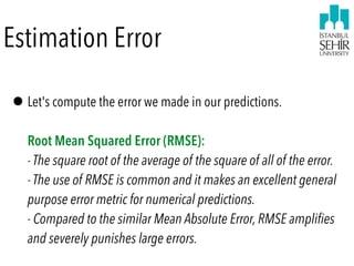 Estimation Error
•Let's compute the error we made in our predictions. 
 
Root Mean Squared Error (RMSE): 
- The square root of the average of the square of all of the error. 
- The use of RMSE is common and it makes an excellent general
purpose error metric for numerical predictions. 
- Compared to the similar Mean Absolute Error, RMSE amplifies
and severely punishes large errors.
 