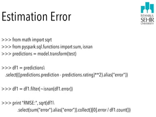 Estimation Error
>>> from math import sqrt
>>> from pyspark.sql.functions import sum, isnan
>>> predictions = model.transform(test)
 
>>> df1 = predictions 
.select(((predictions.prediction - predictions.rating)**2).alias("error"))
 
>>> df1 = df1.ﬁlter(~isnan(df1.error))
 
>>> print "RMSE:", sqrt(df1 
.select(sum("error").alias("error")).collect()[0].error / df1.count())
 