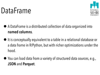 DataFrame
•A DataFrame is a distributed collection of data organized into
named columns.
•It is conceptually equivalent to a table in a relational database or
a data frame in R/Python, but with richer optimizations under the
hood.
•You can load data from a variety of structured data sources, e.g.,
JSON and Parquet.  
 