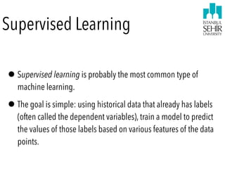 Supervised Learning
•Supervised learning is probably the most common type of
machine learning.
•The goal is simple: using historical data that already has labels
(often called the dependent variables), train a model to predict
the values of those labels based on various features of the data
points.
 