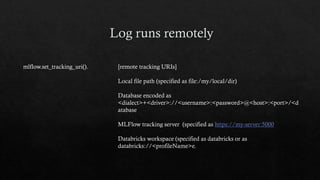 mlflow.set_tracking_uri(). [remote tracking URIs]
Local file path (specified as file:/my/local/dir)
Database encoded as
<dialect>+<driver>://<username>:<password>@<host>:<port>/<d
atabase
MLFlow tracking server (specified as https://my-server:5000
Databricks workspace (specified as databricks or as
databricks://<profileName>e.
 