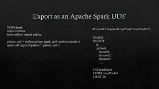 %%PySpark
import mlflow
from mlflow import pyfunc
pyfunc_udf = mlflow.pyfunc.spark_udf(<path-to-model>)
spark.udf.register("pyfunc ", pyfunc_udf )
%%SQL
SELECT
id,
pyfunc(
feature01,
feature02,
feature03,
…..
) AS prediction
FROM tempPredict
LIMIT 20
df.createOrReplaceTempView(“tempPredict")
 