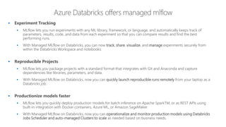▪ Experiment Tracking
▪ MLflow lets you run experiments with any ML library, framework, or language, and automatically keeps track of
parameters, results, code, and data from each experiment so that you can compare results and find the best
performing runs.
▪ With Managed MLflow on Databricks, you can now track, share, visualize, and manage experiments securely from
within the Databricks Workspace and notebooks.
▪ Reproducible Projects
▪ MLflow lets you package projects with a standard format that integrates with Git and Anaconda and capture
dependencies like libraries, parameters, and data.
▪ With Managed MLflow on Databricks, now you can quickly launch reproducible runs remotely from your laptop as a
Databricks job.
▪ Productionize models faster
▪ MLflow lets you quickly deploy production models for batch inference on Apache SparkTM, or as REST APIs using
built-in integration with Docker containers, Azure ML, or Amazon SageMaker.
▪ With Managed MLflow on Databricks, now you can operationalize and monitor production models using Databricks
Jobs Scheduler and auto-managed Clusters to scale as needed based on business needs.
 