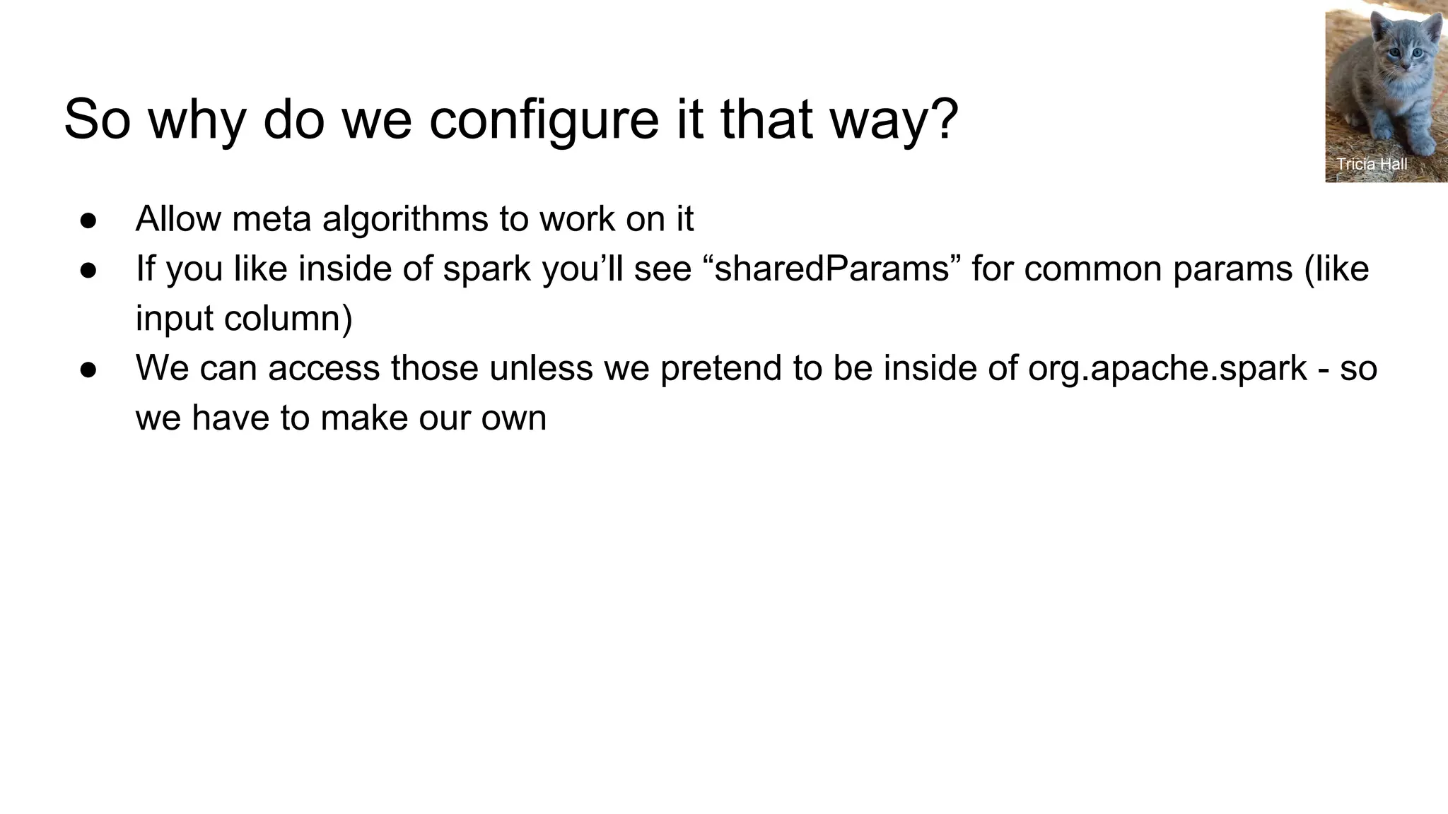 So why do we configure it that way? ● Allow meta algorithms to work on it ● If you like inside of spark you’ll see “sharedParams” for common params (like input column) ● We can access those unless we pretend to be inside of org.apache.spark - so we have to make our own Tricia Hall 