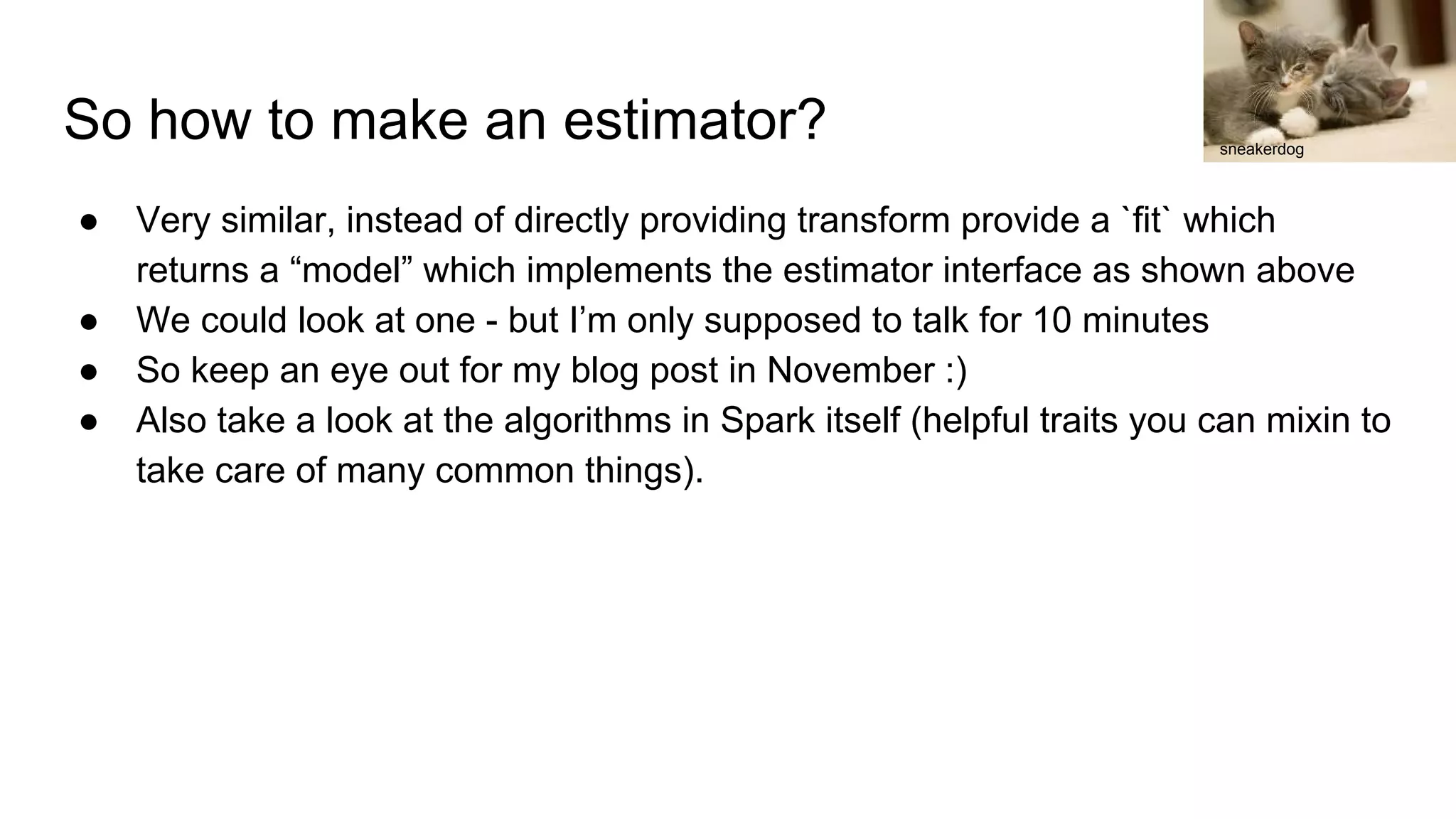 So how to make an estimator? ● Very similar, instead of directly providing transform provide a `fit` which returns a “model” which implements the estimator interface as shown above ● We could look at one - but I’m only supposed to talk for 10 minutes ● So keep an eye out for my blog post in November :) ● Also take a look at the algorithms in Spark itself (helpful traits you can mixin to take care of many common things). sneakerdog 