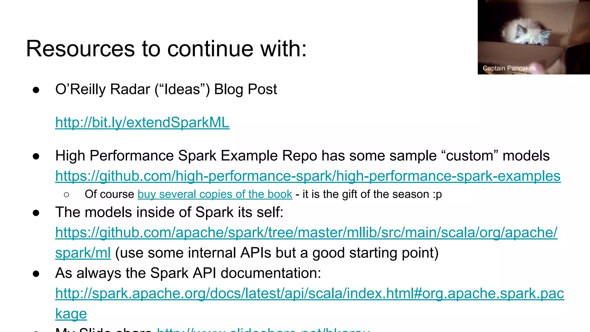 Resources to continue with: ● O’Reilly Radar (“Ideas”) Blog Post http://bit.ly/extendSparkML ● High Performance Spark Example Repo has some sample “custom” models https://github.com/high-performance-spark/high-performance-spark-examples ○ Of course buy several copies of the book - it is the gift of the season :p ● The models inside of Spark its self: https://github.com/apache/spark/tree/master/mllib/src/main/scala/org/apache/ spark/ml (use some internal APIs but a good starting point) ● As always the Spark API documentation: http://spark.apache.org/docs/latest/api/scala/index.html#org.apache.spark.pac kage Captain Pancakes 