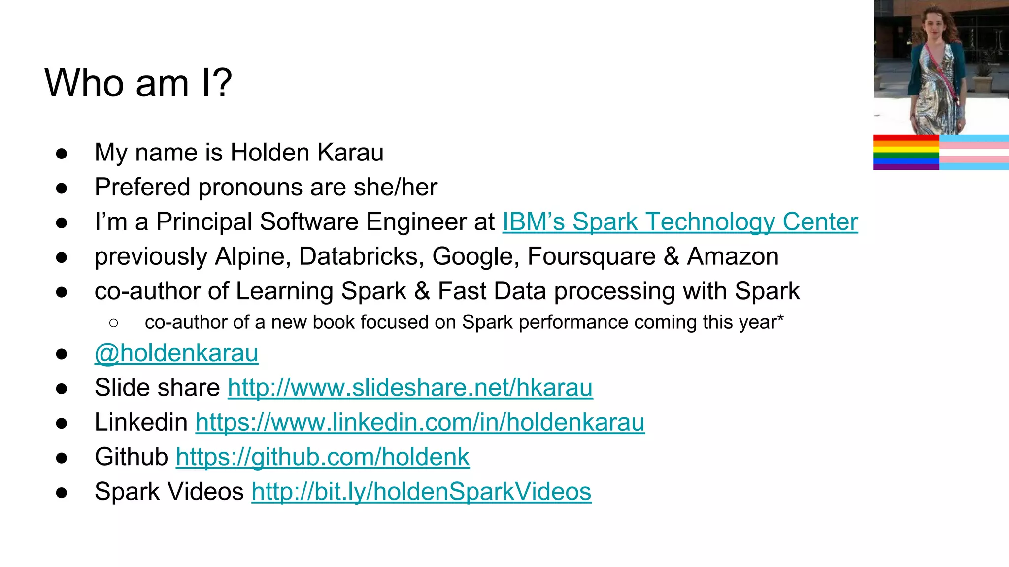 Who am I? ● My name is Holden Karau ● Prefered pronouns are she/her ● I’m a Principal Software Engineer at IBM’s Spark Technology Center ● previously Alpine, Databricks, Google, Foursquare & Amazon ● co-author of Learning Spark & Fast Data processing with Spark ○ co-author of a new book focused on Spark performance coming this year* ● @holdenkarau ● Slide share http://www.slideshare.net/hkarau ● Linkedin https://www.linkedin.com/in/holdenkarau ● Github https://github.com/holdenk ● Spark Videos http://bit.ly/holdenSparkVideos 