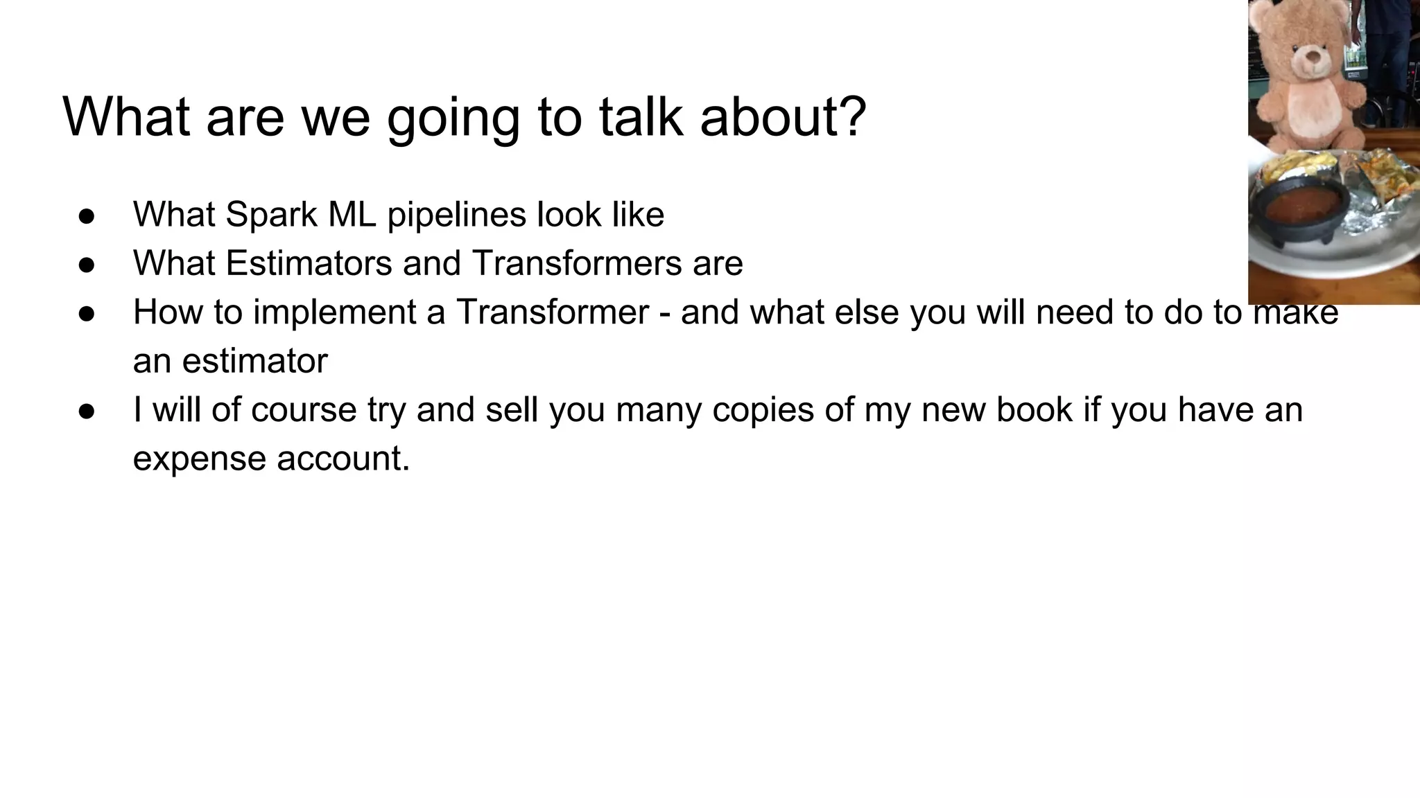 What are we going to talk about? ● What Spark ML pipelines look like ● What Estimators and Transformers are ● How to implement a Transformer - and what else you will need to do to make an estimator ● I will of course try and sell you many copies of my new book if you have an expense account. 
