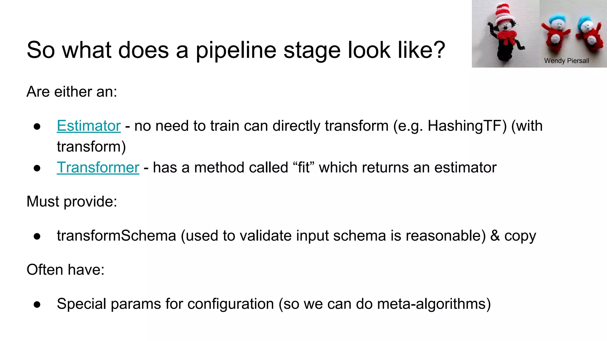 So what does a pipeline stage look like? Are either an: ● Estimator - no need to train can directly transform (e.g. HashingTF) (with transform) ● Transformer - has a method called “fit” which returns an estimator Must provide: ● transformSchema (used to validate input schema is reasonable) & copy Often have: ● Special params for configuration (so we can do meta-algorithms) Wendy Piersall 