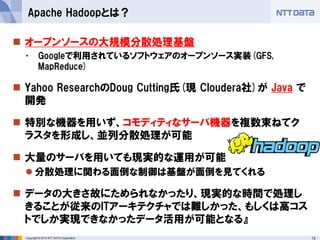 12Copyright © 2014 NTT DATA Corporation
 オープンソースの大規模分散処理基盤
• Googleで利用されているソフトウェアのオープンソース実装(GFS,
MapReduce)
 Yahoo ResearchのDoug Cutting氏(現 Cloudera社)が Java で
開発
 特別な機器を用いず、コモディティなサーバ機器を複数束ねてク
ラスタを形成し、並列分散処理が可能
 大量のサーバを用いても現実的な運用が可能
 分散処理に関わる面倒な制御は基盤が面倒を見てくれる
 データの大きさ故にためられなかったり、現実的な時間で処理し
きることが従来のITアーキテクチャでは難しかった、もしくは高コス
トでしか実現できなかったデータ活用が可能となる』
Apache Hadoopとは？
 