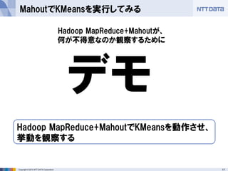 17Copyright © 2014 NTT DATA Corporation
MahoutでKMeansを実行してみる
デモ
Hadoop MapReduce+MahoutでKMeansを動作させ、
挙動を観察する
Hadoop MapReduce+Mahoutが、
何が不得意なのか観察するために
 