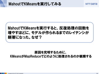 18Copyright © 2014 NTT DATA Corporation
MahoutでKMeansを実行してみる
MahoutでKMeansを実行すると、反復処理の回数を
増やすほどに、モデルが作られるまでのレイテンシが
顕著になった。なぜ？
原因を究明するために、
KMeansがMapReduceでどのように処理されるのか観察する
 