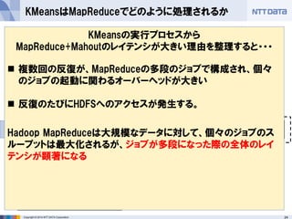 24Copyright © 2014 NTT DATA Corporation
 MahoutによるKMeansがどのようなMapReduceジョブに展開
されるのか観察する
KMeansはMapReduceでどのように処理されるか
M RM R
Map処理
Reduce処理
ジョブ
HDFS
データ M R
結果が収束するまで、反復の
数だけジョブが実行される
個々のMapReduceジョブで
は点同士の距離計算や重心
計算が、反復1回分行われる
ジョブ1つを実行するたびに、計算
リソースのアロケーション(コンテナ
の確保など)が発生する
ジョブ間はHDFSを介し
てデータを受け渡す
KMeansの実行プロセスから
MapReduce+Mahoutのレイテンシが大きい理由を整理すると・・・
 複数回の反復が、MapReduceの多段のジョブで構成され、個々
のジョブの起動に関わるオーバーヘッドが大きい
 反復のたびにHDFSへのアクセスが発生する。
Hadoop MapReduceは大規模なデータに対して、個々のジョブのス
ループットは最大化されるが、ジョブが多段になった際の全体のレイ
テンシが顕著になる
 