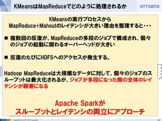 25Copyright © 2014 NTT DATA Corporation
 MahoutによるKMeansがどのようなMapReduceジョブに展開
されるのか観察する
KMeansはMapReduceでどのように処理されるか
M RM R
Map処理
Reduce処理
ジョブ
HDFS
データ M R
結果が収束するまで、反復の
数だけジョブが実行される
個々のMapReduceジョブで
は点同士の距離計算や重心
計算が、反復1回分行われる
ジョブ1つを実行するたびに、計算
リソースのアロケーション(コンテナ
の確保など)が発生する
ジョブ間はHDFSを介し
てデータを受け渡す
KMeansの実行プロセスから
MapReduce+Mahoutのレイテンシが大きい理由を整理すると・・・
 複数回の反復が、MapReduceの多段のジョブで構成され、個々
のジョブの起動に関わるオーバーヘッドが大きい
 反復のたびにHDFSへのアクセスが発生する。
Hadoop MapReduceは大規模なデータに対して、個々のジョブのス
ループットは最大化されるが、ジョブが多段になった際の全体のレイ
テンシが顕著になる
Apache Sparkが
スループットとレイテンシの両立にアプローチ
 