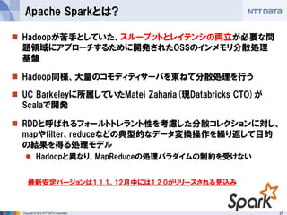 27Copyright © 2014 NTT DATA Corporation
 Hadoopが苦手としていた、スループットとレイテンシの両立が必要な問
題領域にアプローチするために開発されたOSSのインメモリ分散処理
基盤
 Hadoop同様、大量のコモディティサーバを束ねて分散処理を行う
 UC Barkeleyに所属していたMatei Zaharia(現Databricks CTO)が
Scalaで開発
 RDDと呼ばれるフォールトトレラント性を考慮した分散コレクションに対し、
mapやfilter、reduceなどの典型的なデータ変換操作を繰り返して目的
の結果を得る処理モデル
 Hadoopと異なり、MapReduceの処理パラダイムの制約を受けない
Apache Sparkとは?
最新安定バージョンは1.1.1。12月中には1.2.0がリリースされる見込み
 