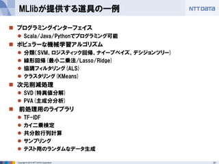 31Copyright © 2014 NTT DATA Corporation
 プログラミングインターフェイス
 Scala/Java/Pythonでプログラミング可能
 ポピュラーな機械学習アルゴリズム
 分類（SVM、ロジスティック回帰、ナイーブベイズ、デシジョンツリー)
 線形回帰(最小二乗法/Lasso/Ridge)
 協調フィルタリング(ALS)
 クラスタリング(KMeans)
 次元削減処理
 SVD(特異値分解)
 PVA(主成分分析)
 前処理用のライブラリ
 TF-IDF
 カイ二乗検定
 共分散行列計算
 サンプリング
 テスト用のランダムなデータ生成
MLlibが提供する道具の一例
 