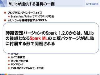 32Copyright © 2014 NTT DATA Corporation
 プログラミングインターフェイス
 Scala/Java/Pythonでプログラミング可能
 ポピュラーな機械学習アルゴリズム
 分類（SVM、ロジスティック回帰、ナイーブベイズ、デシジョンツリー)
 線形回帰(最小二乗法/Lasso/Ridge)
 協調フィルタリング(ALS)
 クラスタリング(KMeans)
 次元削減処理
 SVD(特異値分解)
 PVA(主成分分析)
 前処理用のライブラリ
 TF-IDF
 カイ二乗検定
 共分散行列計算
 サンプリング
 テスト用のランダムなデータ生成
MLlibが提供する道具の一例
時期安定バージョンのSpark 1.2.0からは、MLlib
の後継となるSpark MLのα版パッケージがMLlib
に付属する形で同梱される
 