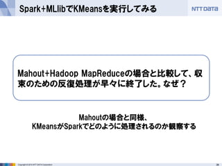 38Copyright © 2014 NTT DATA Corporation
Spark+MLlibでKMeansを実行してみる
Mahout+Hadoop MapReduceの場合と比較して、収
束のための反復処理が早々に終了した。なぜ？
Mahoutの場合と同様、
KMeansがSparkでどのように処理されるのか観察する
 