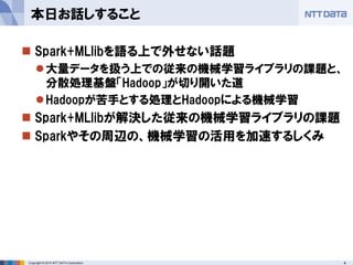 4Copyright © 2014 NTT DATA Corporation
 Spark+MLlibを語る上で外せない話題
大量データを扱う上での従来の機械学習ライブラリの課題と、
分散処理基盤「Hadoop」が切り開いた道
Hadoopが苦手とする処理とHadoopによる機械学習
 Spark+MLlibが解決した従来の機械学習ライブラリの課題
 Sparkやその周辺の、機械学習の活用を加速するしくみ
本日お話しすること
 