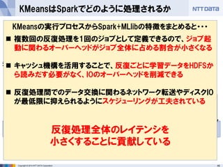 45Copyright © 2014 NTT DATA Corporation
KMeansはSparkでどのように処理されるか
RDD RDD RDD
HDFS
ジョブ
・・・ RDD ・・・
計算結果が収束するか、指
定された回数まで同様の計
算を実行する
反復ごとのデータの受け渡し
にはHDFSを介さない
RDDの複数回の変換が特徴
空間の点同士の距離計算や
重心の計算に対応
KMeansの実行プロセスからSpark+MLlibの特徴をまとめると・・・
 複数回の反復処理を1回のジョブとして定義できるので、ジョブ起
動に関わるオーバーヘッドがジョブ全体に占める割合が小さくなる
 キャッシュ機構を活用することで、反復ごとに学習データをHDFSか
ら読みだす必要がなく、IOのオーバーヘッドを削減できる
 反復処理間でのデータ交換に関わるネットワーク転送やディスクIO
が最低限に抑えられるようにスケジューリングが工夫されている
反復処理全体のレイテンシを
小さくすることに貢献している
 