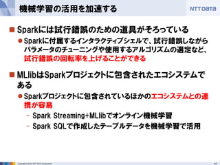 47Copyright © 2014 NTT DATA Corporation
 Sparkには試行錯誤のための道具がそろっている
Sparkに付属するインタラクティブシェルで、試行錯誤しながら
パラメータのチューニングや使用するアルゴリズムの選定など、
試行錯誤の回転率を上げることができる
 MLlibはSparkプロジェクトに包含されたエコシステムで
ある
Sparkプロジェクトに包含されているほかのエコシステムとの連
携が容易
- Spark Streaming+MLlibでオンライン機械学習
- Spark SQLで作成したテーブルデータを機械学習で活用
機械学習の活用を加速する
 