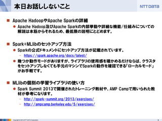 5Copyright © 2014 NTT DATA Corporation
 Apache HadoopやApache Sparkの詳細
 Apache Hadoop及びApache Sparkの内部挙動や詳細な機能/仕組みについての
解説は本筋からそれるため、最低限の説明にとどめます。
 Spark+MLlibのセットアップ方法
 Sparkの公式ドキュメントにセットアップ方法が記載されています。
- https://spark.apache.org/docs/latest/
 幾つか動作モードがありますが、ライブラリの使用感を確かめるだけならば、クラスタ
をセットアップしなくても手元のマシンでSparkの動作を確認できる「ローカルモード」
がお手軽です。
 MLlibの個別の学習ライブラリの使い方
 Spark Summit 2013で開催されたトレーニング教材や、AMP Campで用いられた教
材が参考になります。
- http://spark-summit.org/2013/exercises/
- http://ampcamp.berkeley.edu/5/exercises/
本日お話ししないこと
 