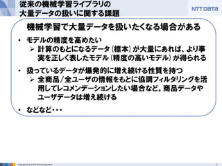 7Copyright © 2014 NTT DATA Corporation
従来の機械学習ライブラリの
大量データの扱いに関する課題
機械学習で大量データを扱いたくなる場合がある
• モデルの精度を高めたい
 計算のもとになるデータ(標本)が大量にあれば、より事
実を正しく表したモデル(精度の高いモデル)が得られる
• 扱っているデータが爆発的に増え続ける性質を持つ
 全商品/全ユーザの情報をもとに協調フィルタリングを活
用してレコメンデーションしたい場合など。商品データや
ユーザデータは増え続ける
• などなど・・・
 
