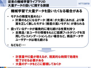 8Copyright © 2014 NTT DATA Corporation
従来の機械学習ライブラリの
大量データの扱いに関する課題
• 計算量やIO量が増えるが、現実的な時間で処理を
完了させる必要がある
• 大量のデータをどこに蓄積しておくか
機械学習で大量データを扱いたくなる場合がある
• モデルの精度を高めたい
 計算のもとになるデータ(標本)が大量にあれば、より事
実を正しく表したモデル(精度の高いモデル)が得られる
• 扱っているデータが爆発的に増え続ける性質を持つ
 全商品/全ユーザの情報をもとに協調フィルタリングを活
用してレコメンデーションしたい場合など。商品データや
ユーザデータは増え続ける
• などなど・・・
 