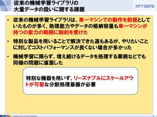9Copyright © 2014 NTT DATA Corporation
• 機械学習は入力データをもとに計算した結果、事実を表す
モデルを作る
• 計算のもとになるデータが大量にあれば、より事実を正しく
説明した結果(精度の高い結果)が得られる
従来の機械学習ライブラリの
大量データの扱いに関する課題
機械学習において大量のデータを扱う際の悩みの種
• 計算量やIO量が増えるが、現実的な時間で処理を
完了させる必要がある
• データを蓄積しておく場所が必要になる
機械学習の一般的なセオリー• 従来の機械学習ライブラリは、単一マシンでの動作を前提として
いたものが多く、処理能力やデータの格納容量も単一マシンが
持つの能力の範囲に制約を受けた
• 特別な製品を用いることで解決できた道もあるが、やりたいこと
に対してコストパフォーマンスが良くない場合が多かった
• 機械学習に限らず、増え続けるデータを処理する業務などでも
同様の問題に直面した
特別な機器を用いず、リーズナブルにスケールアウ
トが可能な分散処理基盤が必要
 