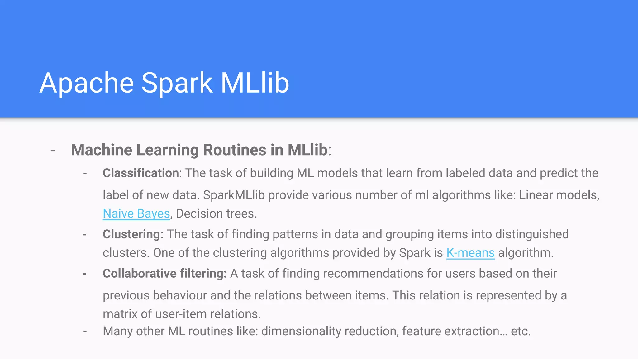 Apache Spark MLlib
- Machine Learning Routines in MLlib:
- Classification: The task of building ML models that learn from labeled data and predict the
label of new data. SparkMLlib provide various number of ml algorithms like: Linear models,
Naive Bayes, Decision trees.
- Clustering: The task of finding patterns in data and grouping items into distinguished
clusters. One of the clustering algorithms provided by Spark is K-means algorithm.
- Collaborative filtering: A task of finding recommendations for users based on their
previous behaviour and the relations between items. This relation is represented by a
matrix of user-item relations.
- Many other ML routines like: dimensionality reduction, feature extraction… etc.
 