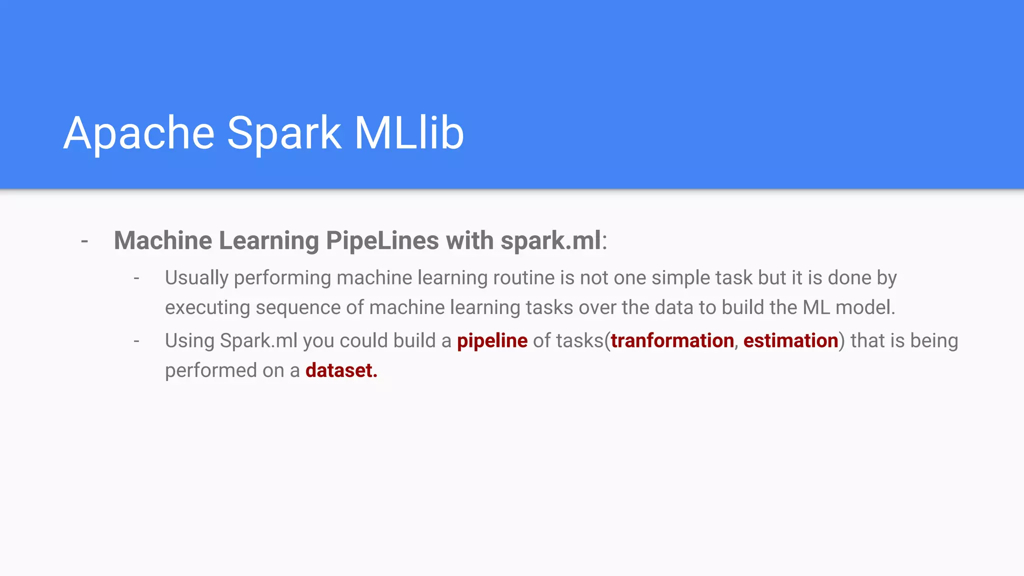 Apache Spark MLlib
- Machine Learning PipeLines with spark.ml:
- Usually performing machine learning routine is not one simple task but it is done by
executing sequence of machine learning tasks over the data to build the ML model.
- Using Spark.ml you could build a pipeline of tasks(tranformation, estimation) that is being
performed on a dataset.
 
