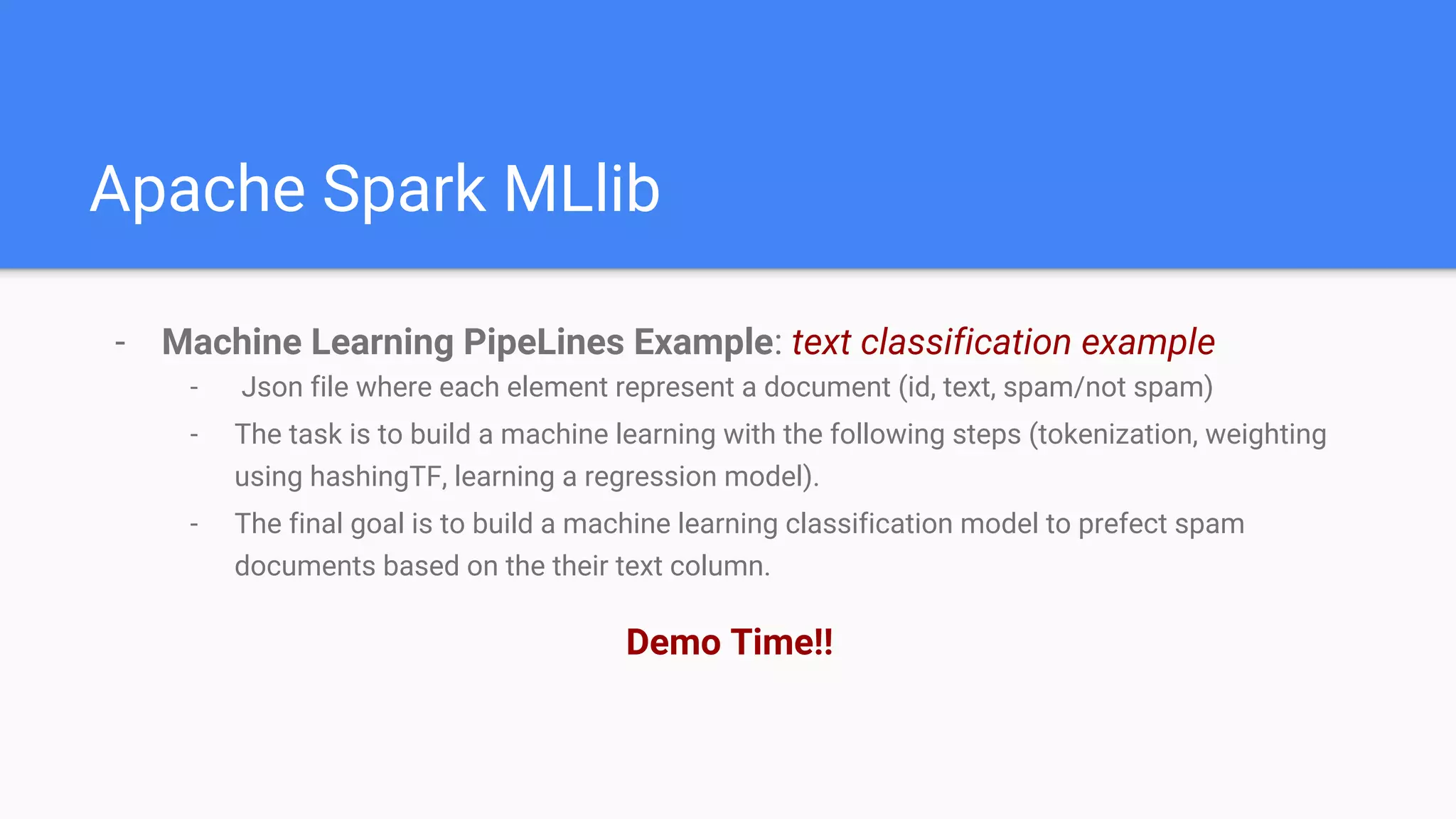 Apache Spark MLlib
- Machine Learning PipeLines Example: text classification example
- Json file where each element represent a document (id, text, spam/not spam)
- The task is to build a machine learning with the following steps (tokenization, weighting
using hashingTF, learning a regression model).
- The final goal is to build a machine learning classification model to prefect spam
documents based on the their text column.
Demo Time!!
 