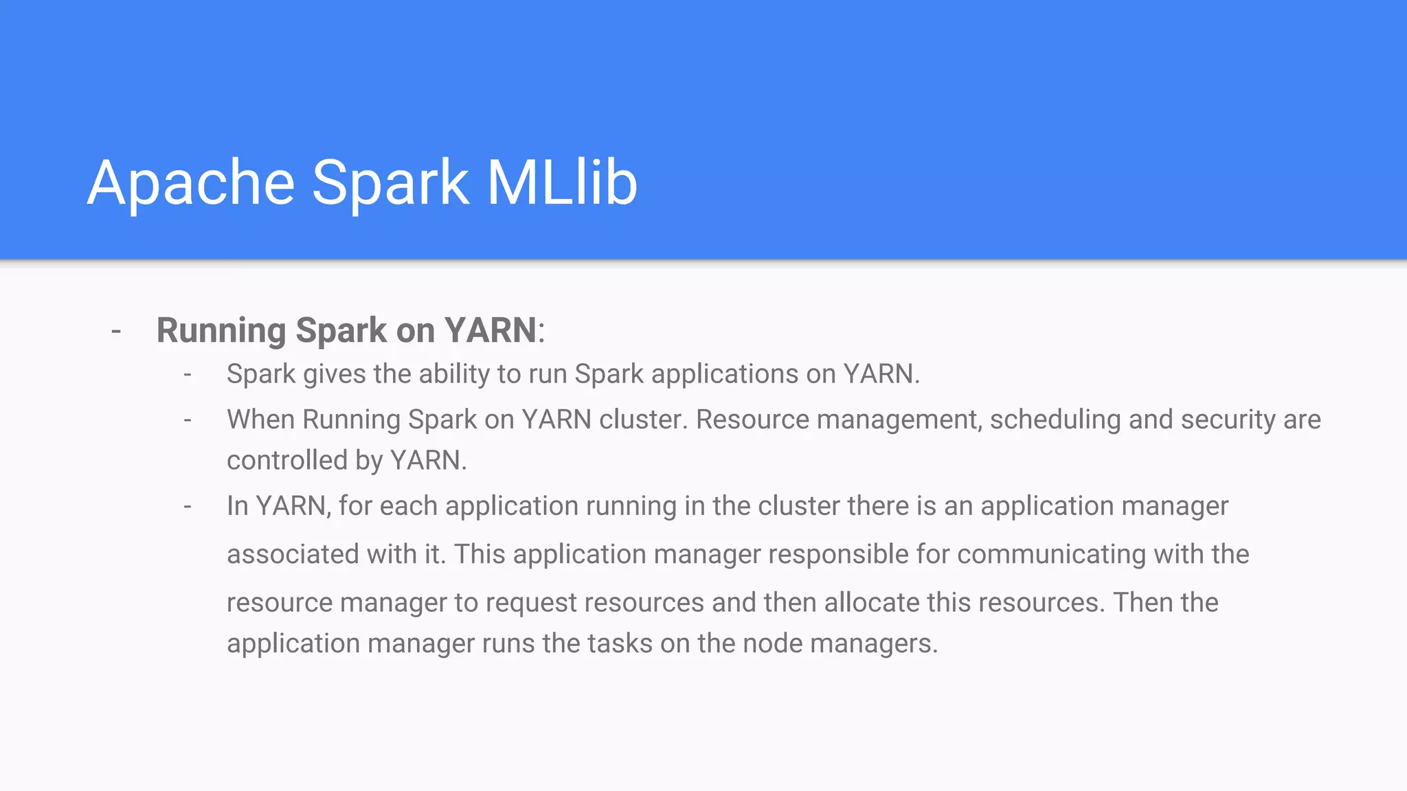 Apache Spark MLlib
- Running Spark on YARN:
- Spark gives the ability to run Spark applications on YARN.
- When Running Spark on YARN cluster. Resource management, scheduling and security are
controlled by YARN.
- In YARN, for each application running in the cluster there is an application manager
associated with it. This application manager responsible for communicating with the
resource manager to request resources and then allocate this resources. Then the
application manager runs the tasks on the node managers.
 