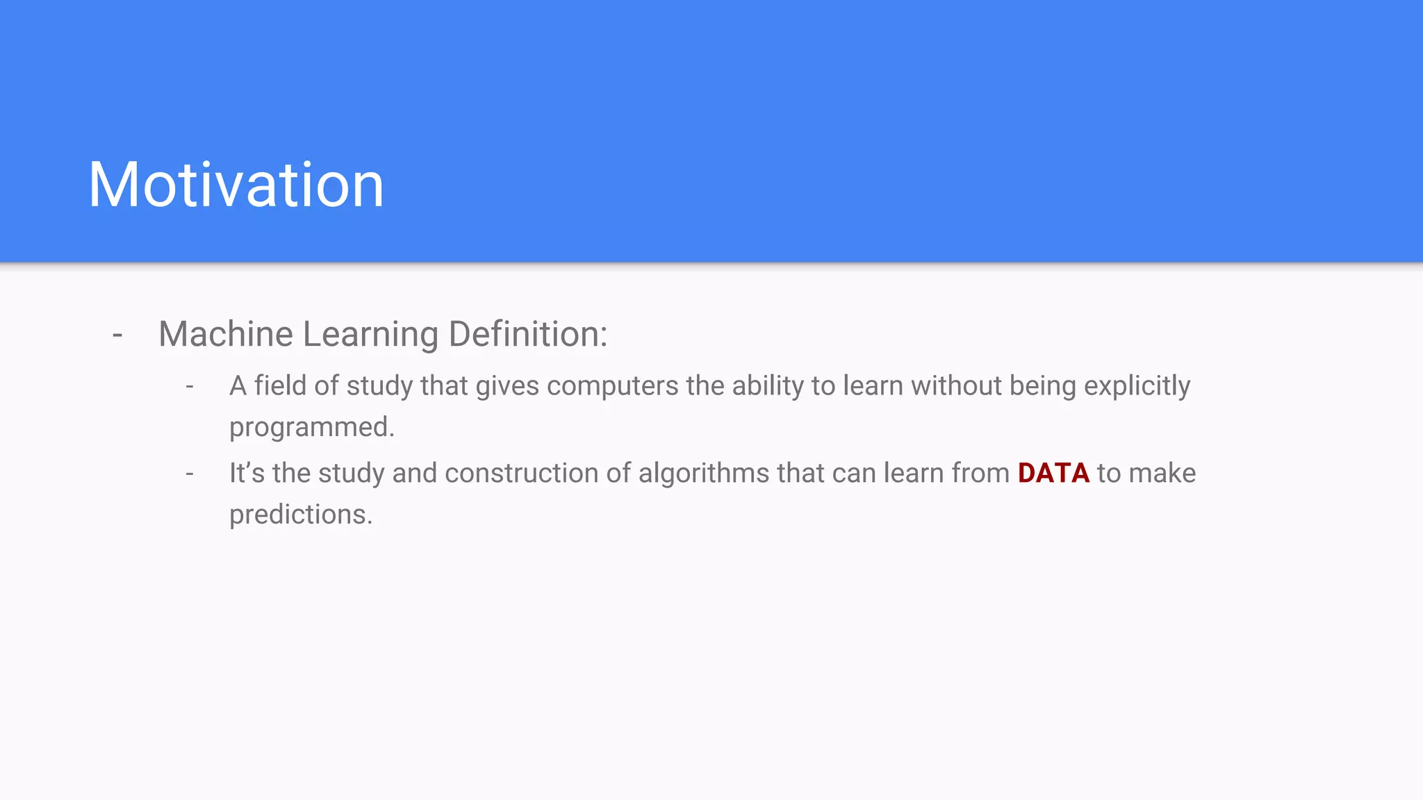 Motivation
- Machine Learning Definition:
- A field of study that gives computers the ability to learn without being explicitly
programmed.
- It’s the study and construction of algorithms that can learn from DATA to make
predictions.
 