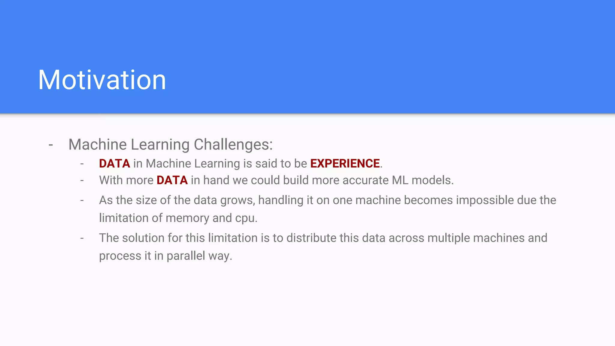 Motivation
- Machine Learning Challenges:
- DATA in Machine Learning is said to be EXPERIENCE.
- With more DATA in hand we could build more accurate ML models.
- As the size of the data grows, handling it on one machine becomes impossible due the
limitation of memory and cpu.
- The solution for this limitation is to distribute this data across multiple machines and
process it in parallel way.
 