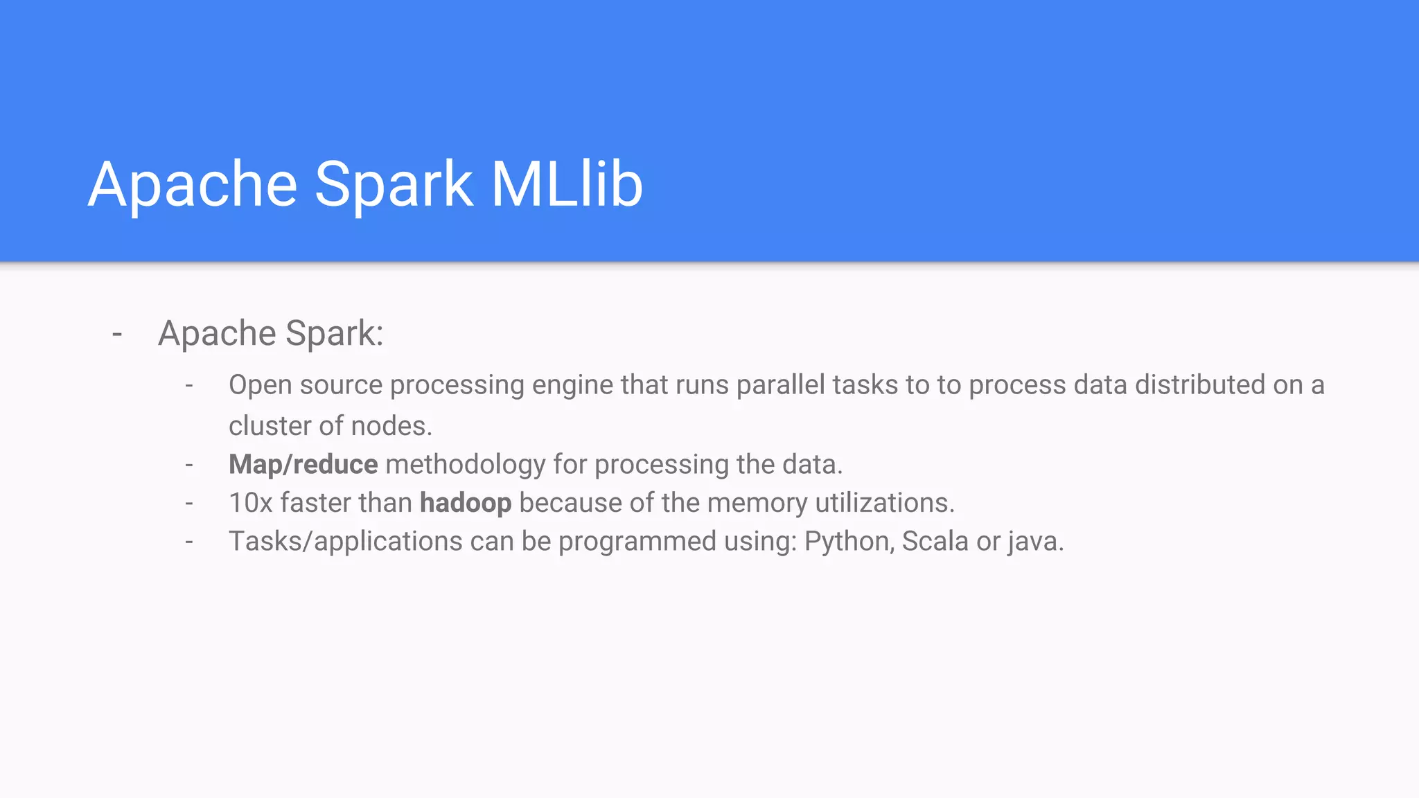 Apache Spark MLlib
- Apache Spark:
- Open source processing engine that runs parallel tasks to to process data distributed on a
cluster of nodes.
- Map/reduce methodology for processing the data.
- 10x faster than hadoop because of the memory utilizations.
- Tasks/applications can be programmed using: Python, Scala or java.
 
