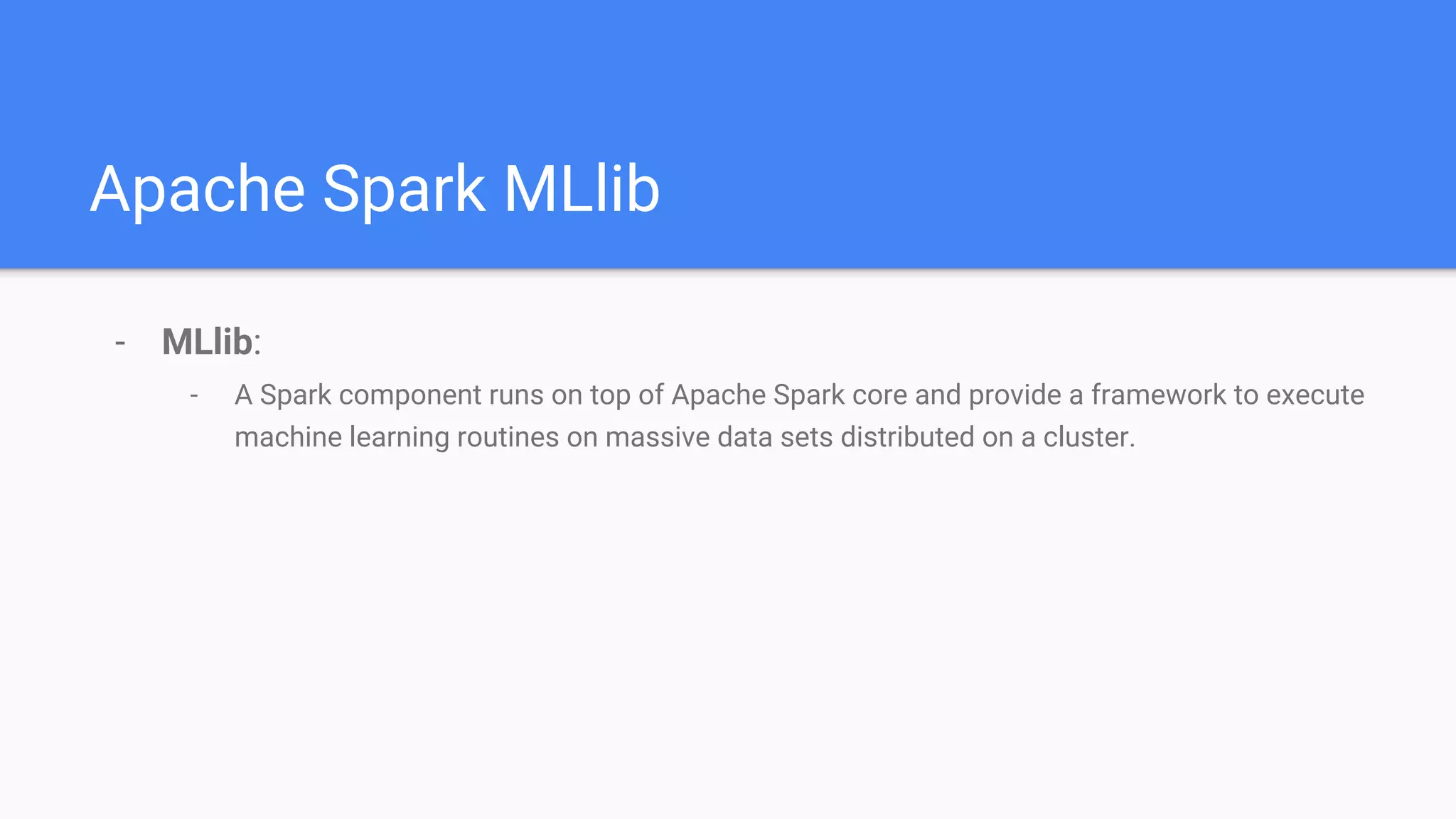 Apache Spark MLlib
- MLlib:
- A Spark component runs on top of Apache Spark core and provide a framework to execute
machine learning routines on massive data sets distributed on a cluster.
 