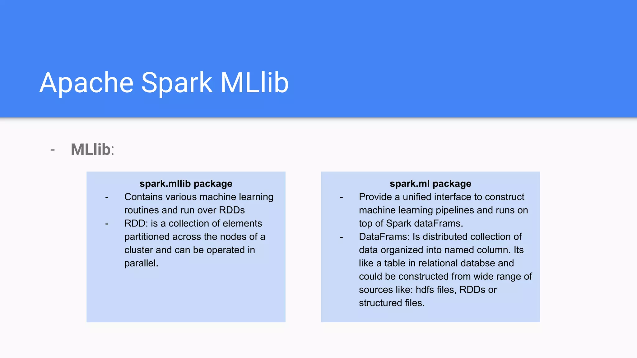 Apache Spark MLlib
- MLlib:
spark.mllib package
- Contains various machine learning
routines and run over RDDs
- RDD: is a collection of elements
partitioned across the nodes of a
cluster and can be operated in
parallel.
spark.ml package
- Provide a unified interface to construct
machine learning pipelines and runs on
top of Spark dataFrams.
- DataFrams: Is distributed collection of
data organized into named column. Its
like a table in relational databse and
could be constructed from wide range of
sources like: hdfs files, RDDs or
structured files.
 