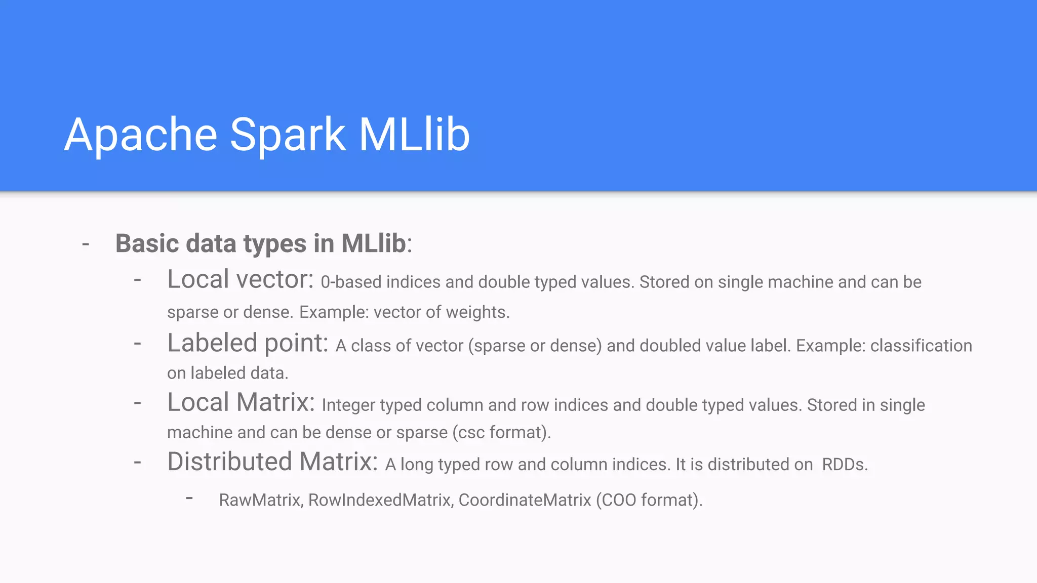 Apache Spark MLlib
- Basic data types in MLlib:
- Local vector: 0-based indices and double typed values. Stored on single machine and can be
sparse or dense. Example: vector of weights.
- Labeled point: A class of vector (sparse or dense) and doubled value label. Example: classification
on labeled data.
- Local Matrix: Integer typed column and row indices and double typed values. Stored in single
machine and can be dense or sparse (csc format).
- Distributed Matrix: A long typed row and column indices. It is distributed on RDDs.
- RawMatrix, RowIndexedMatrix, CoordinateMatrix (COO format).
 