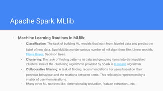 Apache Spark MLlib
- Machine Learning Routines in MLlib:
- Classification: The task of building ML models that learn from labeled data and predict the
label of new data. SparkMLlib provide various number of ml algorithms like: Linear models,
Naive Bayes, Decision trees.
- Clustering: The task of finding patterns in data and grouping items into distinguished
clusters. One of the clustering algorithms provided by Spark is K-means algorithm.
- Collaborative filtering: A task of finding recommendations for users based on their
previous behaviour and the relations between items. This relation is represented by a
matrix of user-item relations.
- Many other ML routines like: dimensionality reduction, feature extraction… etc.
 