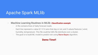 Apache Spark MLlib
- Machine Learning Routines in MLlib: Classification example
- A file contains lines of daily forecast reads.
- Each line represent a value 0/1 if it rains that day or not, and 3 values/features ( wind,
humidity, temperature). This file could be hdfs file distribute over a cluster.
- The goal is to build ML model to predict rain using Naive Bayes algorithm.
Demo Time!!
 