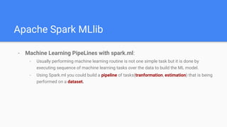 Apache Spark MLlib
- Machine Learning PipeLines with spark.ml:
- Usually performing machine learning routine is not one simple task but it is done by
executing sequence of machine learning tasks over the data to build the ML model.
- Using Spark.ml you could build a pipeline of tasks(tranformation, estimation) that is being
performed on a dataset.
 