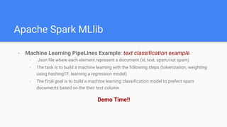 Apache Spark MLlib
- Machine Learning PipeLines Example: text classification example
- Json file where each element represent a document (id, text, spam/not spam)
- The task is to build a machine learning with the following steps (tokenization, weighting
using hashingTF, learning a regression model).
- The final goal is to build a machine learning classification model to prefect spam
documents based on the their text column.
Demo Time!!
 