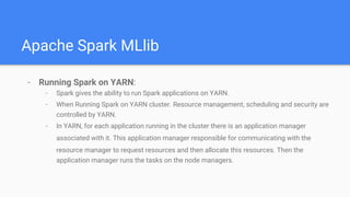 Apache Spark MLlib
- Running Spark on YARN:
- Spark gives the ability to run Spark applications on YARN.
- When Running Spark on YARN cluster. Resource management, scheduling and security are
controlled by YARN.
- In YARN, for each application running in the cluster there is an application manager
associated with it. This application manager responsible for communicating with the
resource manager to request resources and then allocate this resources. Then the
application manager runs the tasks on the node managers.
 