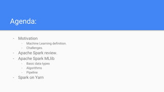 Agenda:
- Motivation
- Machine Learning definition.
- Challenges.
- Apache Spark review.
- Apache Spark MLlib
- Basic data types
- Algorithms
- Pipeline
- Spark on Yarn
 