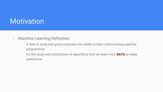 Motivation
- Machine Learning Definition:
- A field of study that gives computers the ability to learn without being explicitly
programmed.
- It’s the study and construction of algorithms that can learn from DATA to make
predictions.
 
