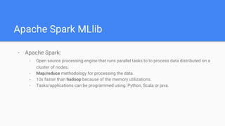 Apache Spark MLlib
- Apache Spark:
- Open source processing engine that runs parallel tasks to to process data distributed on a
cluster of nodes.
- Map/reduce methodology for processing the data.
- 10x faster than hadoop because of the memory utilizations.
- Tasks/applications can be programmed using: Python, Scala or java.
 